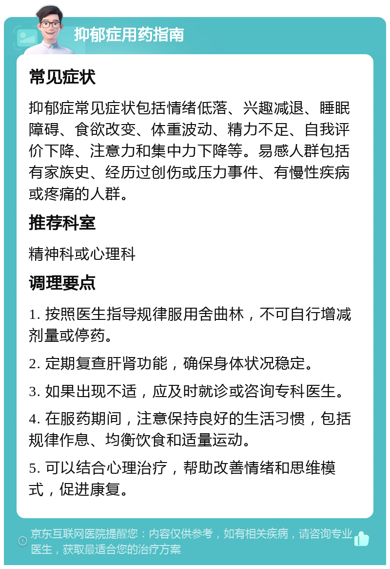 抑郁症用药指南 常见症状 抑郁症常见症状包括情绪低落、兴趣减退、睡眠障碍、食欲改变、体重波动、精力不足、自我评价下降、注意力和集中力下降等。易感人群包括有家族史、经历过创伤或压力事件、有慢性疾病或疼痛的人群。 推荐科室 精神科或心理科 调理要点 1. 按照医生指导规律服用舍曲林，不可自行增减剂量或停药。 2. 定期复查肝肾功能，确保身体状况稳定。 3. 如果出现不适，应及时就诊或咨询专科医生。 4. 在服药期间，注意保持良好的生活习惯，包括规律作息、均衡饮食和适量运动。 5. 可以结合心理治疗，帮助改善情绪和思维模式，促进康复。