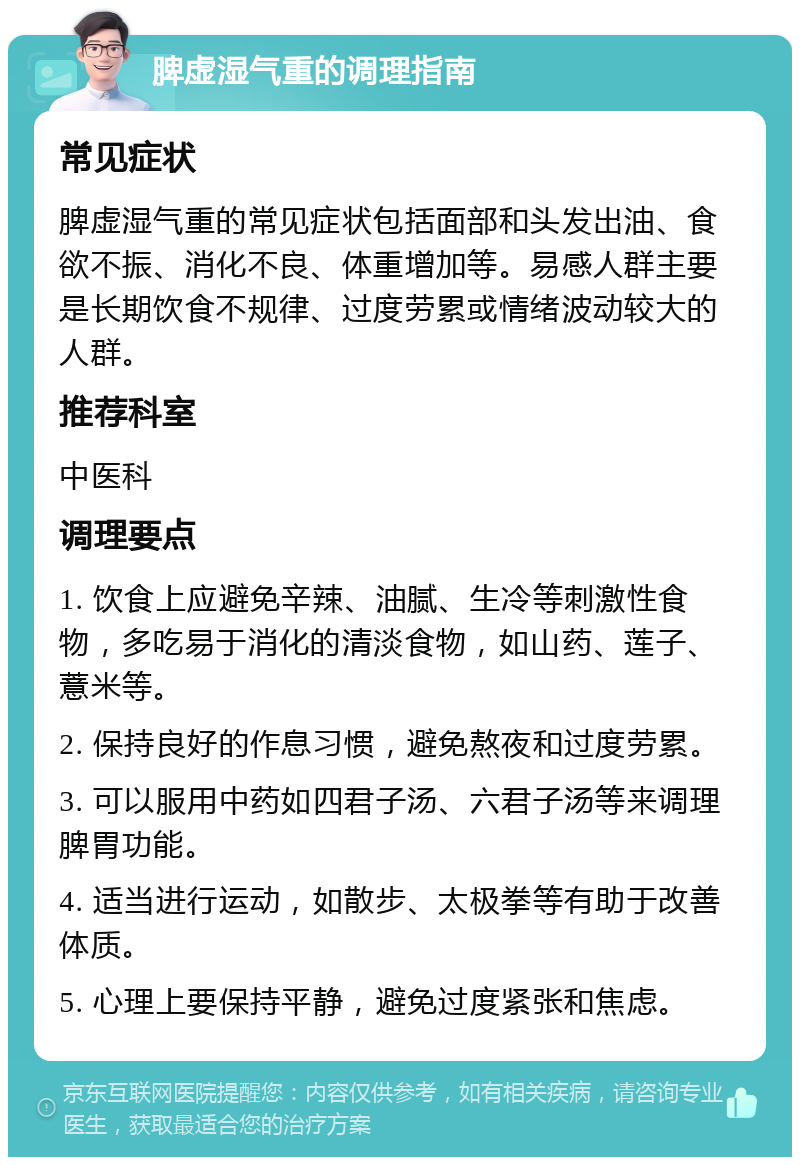 脾虚湿气重的调理指南 常见症状 脾虚湿气重的常见症状包括面部和头发出油、食欲不振、消化不良、体重增加等。易感人群主要是长期饮食不规律、过度劳累或情绪波动较大的人群。 推荐科室 中医科 调理要点 1. 饮食上应避免辛辣、油腻、生冷等刺激性食物，多吃易于消化的清淡食物，如山药、莲子、薏米等。 2. 保持良好的作息习惯，避免熬夜和过度劳累。 3. 可以服用中药如四君子汤、六君子汤等来调理脾胃功能。 4. 适当进行运动，如散步、太极拳等有助于改善体质。 5. 心理上要保持平静，避免过度紧张和焦虑。