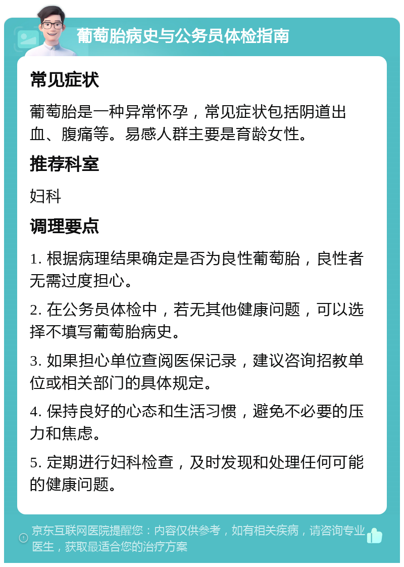 葡萄胎病史与公务员体检指南 常见症状 葡萄胎是一种异常怀孕，常见症状包括阴道出血、腹痛等。易感人群主要是育龄女性。 推荐科室 妇科 调理要点 1. 根据病理结果确定是否为良性葡萄胎，良性者无需过度担心。 2. 在公务员体检中，若无其他健康问题，可以选择不填写葡萄胎病史。 3. 如果担心单位查阅医保记录，建议咨询招教单位或相关部门的具体规定。 4. 保持良好的心态和生活习惯，避免不必要的压力和焦虑。 5. 定期进行妇科检查，及时发现和处理任何可能的健康问题。