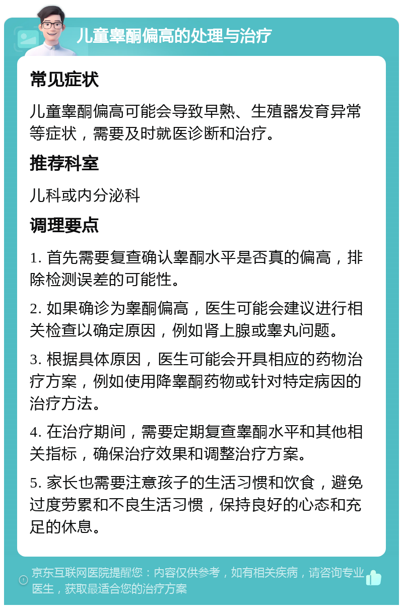 儿童睾酮偏高的处理与治疗 常见症状 儿童睾酮偏高可能会导致早熟、生殖器发育异常等症状，需要及时就医诊断和治疗。 推荐科室 儿科或内分泌科 调理要点 1. 首先需要复查确认睾酮水平是否真的偏高，排除检测误差的可能性。 2. 如果确诊为睾酮偏高，医生可能会建议进行相关检查以确定原因，例如肾上腺或睾丸问题。 3. 根据具体原因，医生可能会开具相应的药物治疗方案，例如使用降睾酮药物或针对特定病因的治疗方法。 4. 在治疗期间，需要定期复查睾酮水平和其他相关指标，确保治疗效果和调整治疗方案。 5. 家长也需要注意孩子的生活习惯和饮食，避免过度劳累和不良生活习惯，保持良好的心态和充足的休息。