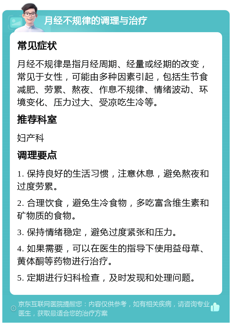 月经不规律的调理与治疗 常见症状 月经不规律是指月经周期、经量或经期的改变，常见于女性，可能由多种因素引起，包括生节食减肥、劳累、熬夜、作息不规律、情绪波动、环境变化、压力过大、受凉吃生冷等。 推荐科室 妇产科 调理要点 1. 保持良好的生活习惯，注意休息，避免熬夜和过度劳累。 2. 合理饮食，避免生冷食物，多吃富含维生素和矿物质的食物。 3. 保持情绪稳定，避免过度紧张和压力。 4. 如果需要，可以在医生的指导下使用益母草、黄体酮等药物进行治疗。 5. 定期进行妇科检查，及时发现和处理问题。