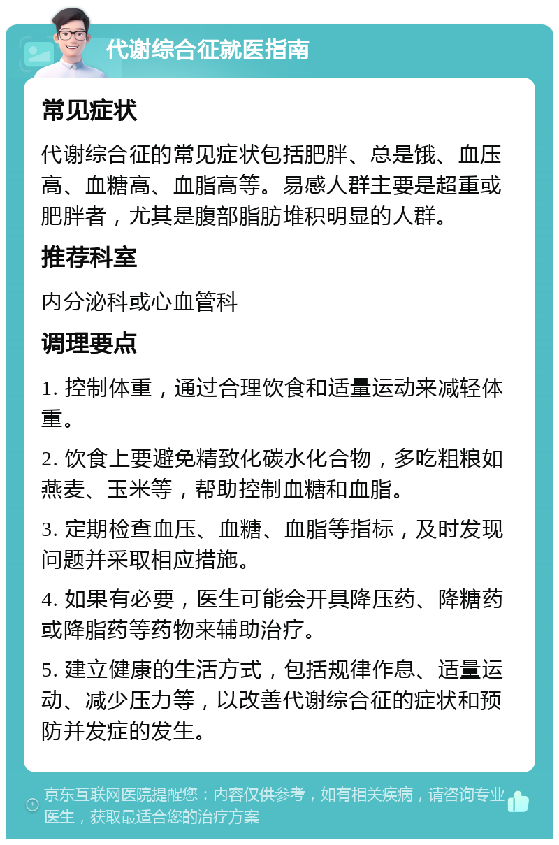 代谢综合征就医指南 常见症状 代谢综合征的常见症状包括肥胖、总是饿、血压高、血糖高、血脂高等。易感人群主要是超重或肥胖者，尤其是腹部脂肪堆积明显的人群。 推荐科室 内分泌科或心血管科 调理要点 1. 控制体重，通过合理饮食和适量运动来减轻体重。 2. 饮食上要避免精致化碳水化合物，多吃粗粮如燕麦、玉米等，帮助控制血糖和血脂。 3. 定期检查血压、血糖、血脂等指标，及时发现问题并采取相应措施。 4. 如果有必要，医生可能会开具降压药、降糖药或降脂药等药物来辅助治疗。 5. 建立健康的生活方式，包括规律作息、适量运动、减少压力等，以改善代谢综合征的症状和预防并发症的发生。