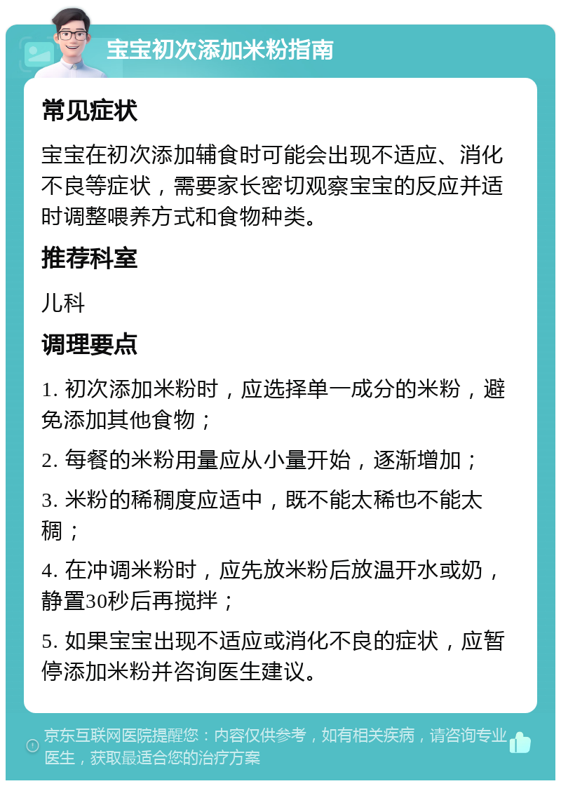 宝宝初次添加米粉指南 常见症状 宝宝在初次添加辅食时可能会出现不适应、消化不良等症状，需要家长密切观察宝宝的反应并适时调整喂养方式和食物种类。 推荐科室 儿科 调理要点 1. 初次添加米粉时，应选择单一成分的米粉，避免添加其他食物； 2. 每餐的米粉用量应从小量开始，逐渐增加； 3. 米粉的稀稠度应适中，既不能太稀也不能太稠； 4. 在冲调米粉时，应先放米粉后放温开水或奶，静置30秒后再搅拌； 5. 如果宝宝出现不适应或消化不良的症状，应暂停添加米粉并咨询医生建议。