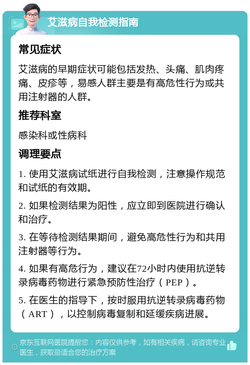 艾滋病自我检测指南 常见症状 艾滋病的早期症状可能包括发热、头痛、肌肉疼痛、皮疹等，易感人群主要是有高危性行为或共用注射器的人群。 推荐科室 感染科或性病科 调理要点 1. 使用艾滋病试纸进行自我检测，注意操作规范和试纸的有效期。 2. 如果检测结果为阳性，应立即到医院进行确认和治疗。 3. 在等待检测结果期间，避免高危性行为和共用注射器等行为。 4. 如果有高危行为，建议在72小时内使用抗逆转录病毒药物进行紧急预防性治疗（PEP）。 5. 在医生的指导下，按时服用抗逆转录病毒药物（ART），以控制病毒复制和延缓疾病进展。