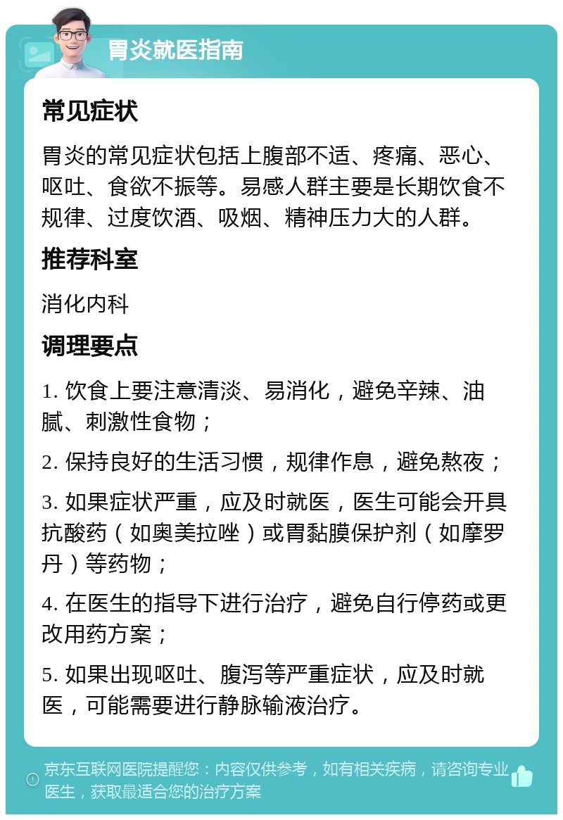 胃炎就医指南 常见症状 胃炎的常见症状包括上腹部不适、疼痛、恶心、呕吐、食欲不振等。易感人群主要是长期饮食不规律、过度饮酒、吸烟、精神压力大的人群。 推荐科室 消化内科 调理要点 1. 饮食上要注意清淡、易消化，避免辛辣、油腻、刺激性食物； 2. 保持良好的生活习惯，规律作息，避免熬夜； 3. 如果症状严重，应及时就医，医生可能会开具抗酸药（如奥美拉唑）或胃黏膜保护剂（如摩罗丹）等药物； 4. 在医生的指导下进行治疗，避免自行停药或更改用药方案； 5. 如果出现呕吐、腹泻等严重症状，应及时就医，可能需要进行静脉输液治疗。