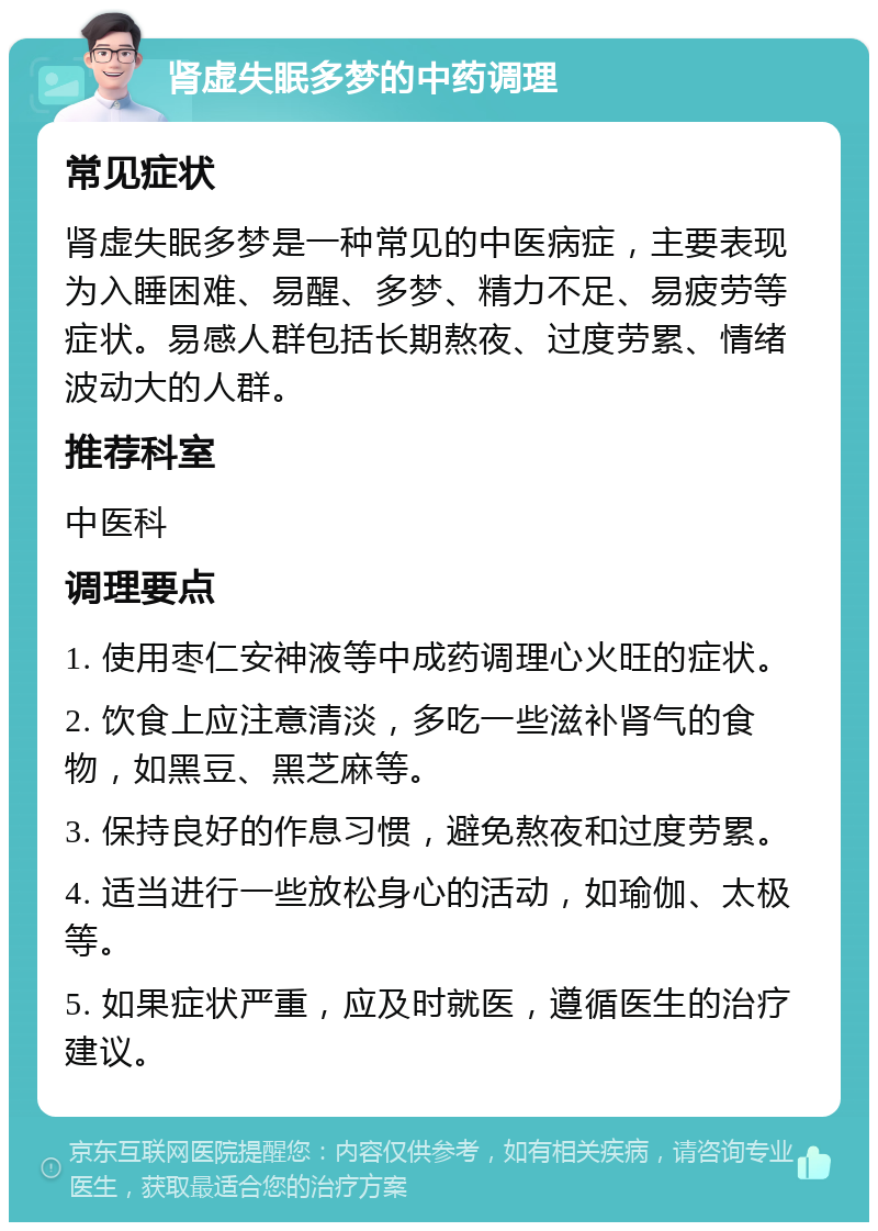 肾虚失眠多梦的中药调理 常见症状 肾虚失眠多梦是一种常见的中医病症，主要表现为入睡困难、易醒、多梦、精力不足、易疲劳等症状。易感人群包括长期熬夜、过度劳累、情绪波动大的人群。 推荐科室 中医科 调理要点 1. 使用枣仁安神液等中成药调理心火旺的症状。 2. 饮食上应注意清淡，多吃一些滋补肾气的食物，如黑豆、黑芝麻等。 3. 保持良好的作息习惯，避免熬夜和过度劳累。 4. 适当进行一些放松身心的活动，如瑜伽、太极等。 5. 如果症状严重，应及时就医，遵循医生的治疗建议。