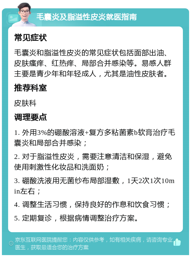 毛囊炎及脂溢性皮炎就医指南 常见症状 毛囊炎和脂溢性皮炎的常见症状包括面部出油、皮肤瘙痒、红热痒、局部合并感染等。易感人群主要是青少年和年轻成人，尤其是油性皮肤者。 推荐科室 皮肤科 调理要点 1. 外用3%的硼酸溶液+复方多粘菌素b软膏治疗毛囊炎和局部合并感染； 2. 对于脂溢性皮炎，需要注意清洁和保湿，避免使用刺激性化妆品和洗面奶； 3. 硼酸洗液用无菌纱布局部湿敷，1天2次1次10min左右； 4. 调整生活习惯，保持良好的作息和饮食习惯； 5. 定期复诊，根据病情调整治疗方案。