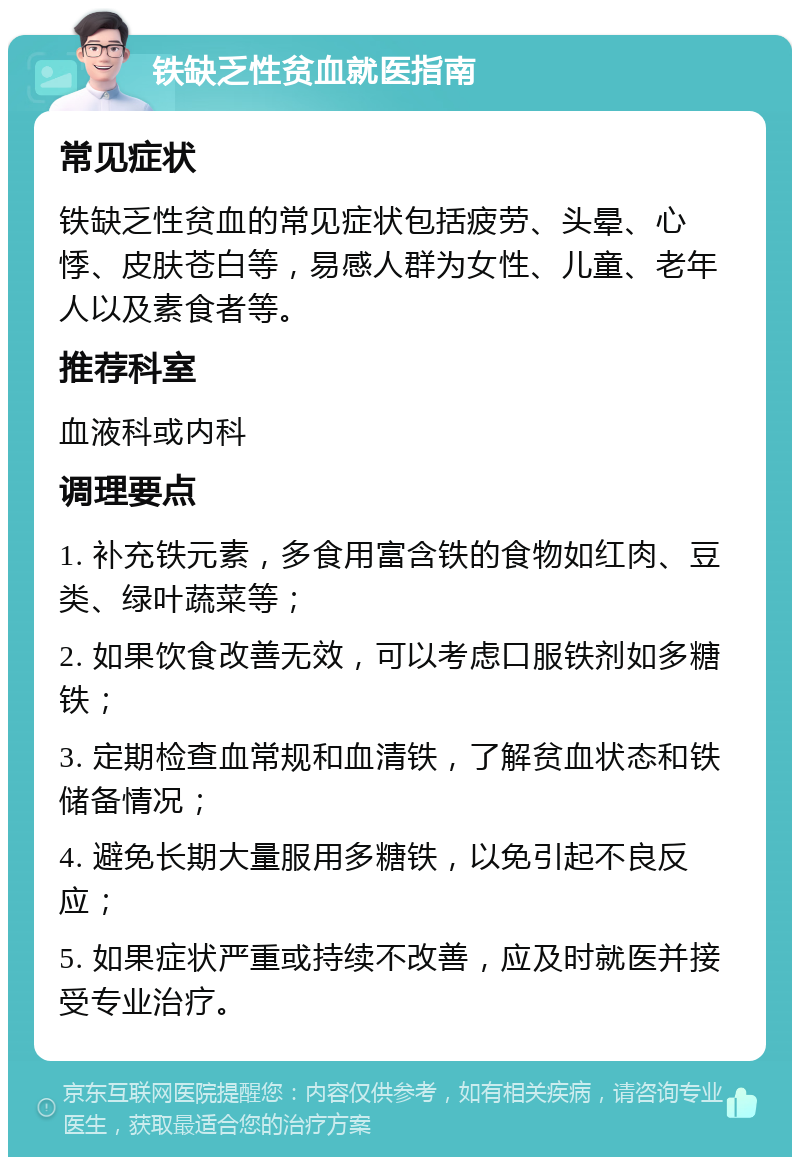 铁缺乏性贫血就医指南 常见症状 铁缺乏性贫血的常见症状包括疲劳、头晕、心悸、皮肤苍白等，易感人群为女性、儿童、老年人以及素食者等。 推荐科室 血液科或内科 调理要点 1. 补充铁元素，多食用富含铁的食物如红肉、豆类、绿叶蔬菜等； 2. 如果饮食改善无效，可以考虑口服铁剂如多糖铁； 3. 定期检查血常规和血清铁，了解贫血状态和铁储备情况； 4. 避免长期大量服用多糖铁，以免引起不良反应； 5. 如果症状严重或持续不改善，应及时就医并接受专业治疗。