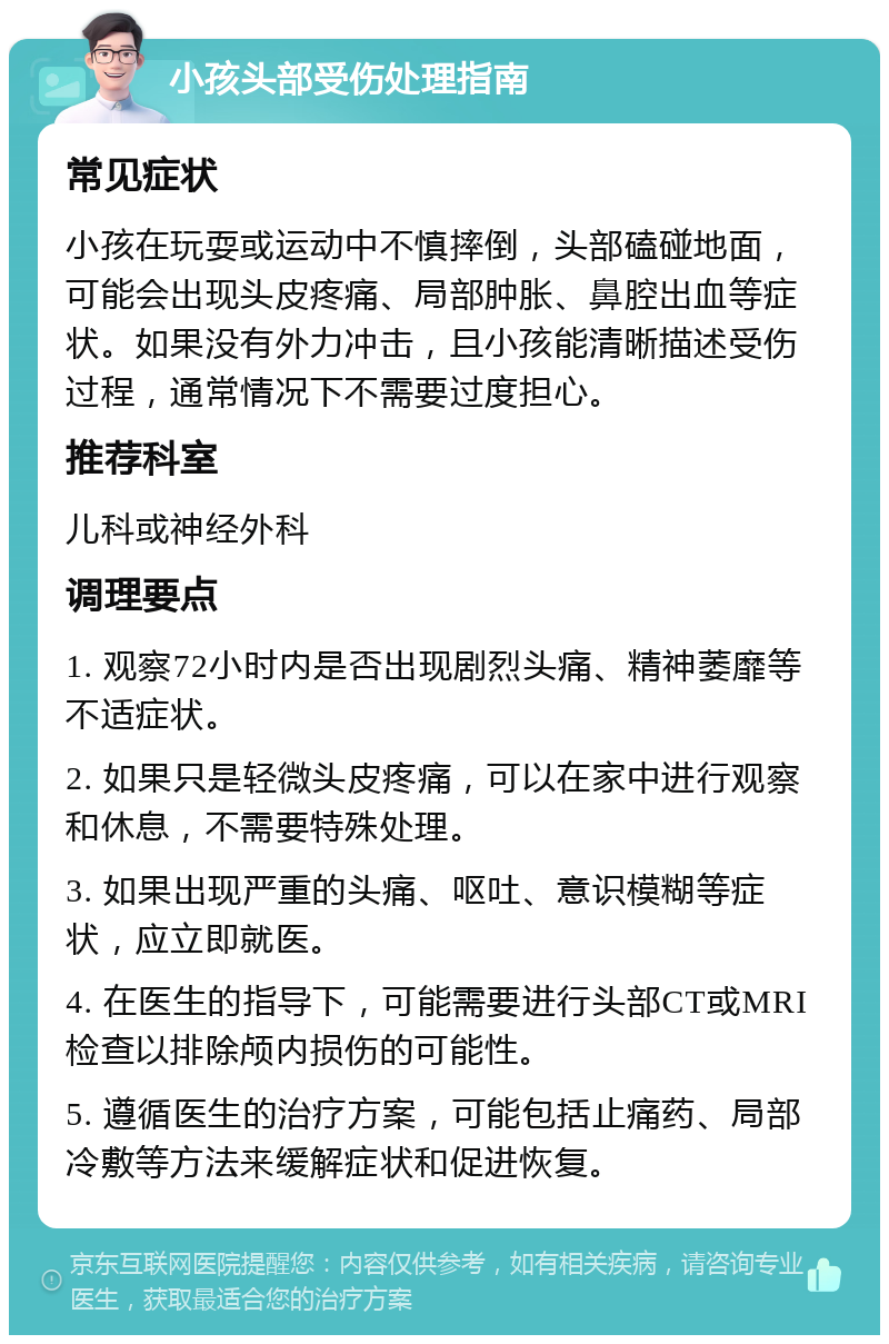 小孩头部受伤处理指南 常见症状 小孩在玩耍或运动中不慎摔倒，头部磕碰地面，可能会出现头皮疼痛、局部肿胀、鼻腔出血等症状。如果没有外力冲击，且小孩能清晰描述受伤过程，通常情况下不需要过度担心。 推荐科室 儿科或神经外科 调理要点 1. 观察72小时内是否出现剧烈头痛、精神萎靡等不适症状。 2. 如果只是轻微头皮疼痛，可以在家中进行观察和休息，不需要特殊处理。 3. 如果出现严重的头痛、呕吐、意识模糊等症状，应立即就医。 4. 在医生的指导下，可能需要进行头部CT或MRI检查以排除颅内损伤的可能性。 5. 遵循医生的治疗方案，可能包括止痛药、局部冷敷等方法来缓解症状和促进恢复。