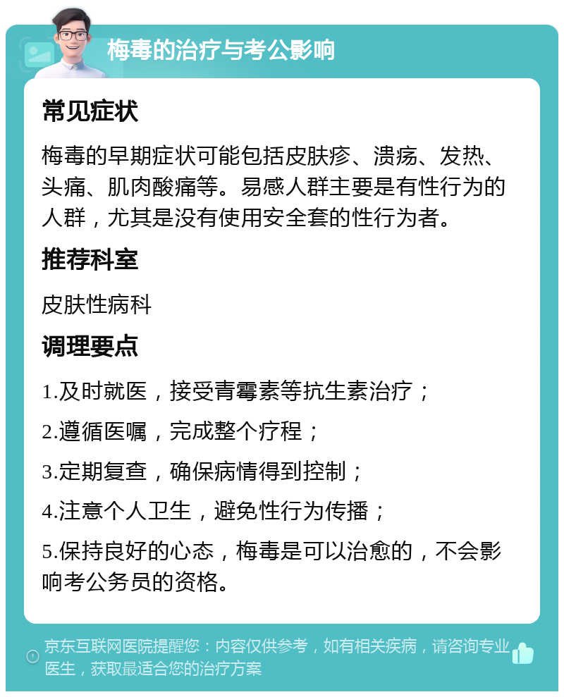 梅毒的治疗与考公影响 常见症状 梅毒的早期症状可能包括皮肤疹、溃疡、发热、头痛、肌肉酸痛等。易感人群主要是有性行为的人群，尤其是没有使用安全套的性行为者。 推荐科室 皮肤性病科 调理要点 1.及时就医，接受青霉素等抗生素治疗； 2.遵循医嘱，完成整个疗程； 3.定期复查，确保病情得到控制； 4.注意个人卫生，避免性行为传播； 5.保持良好的心态，梅毒是可以治愈的，不会影响考公务员的资格。