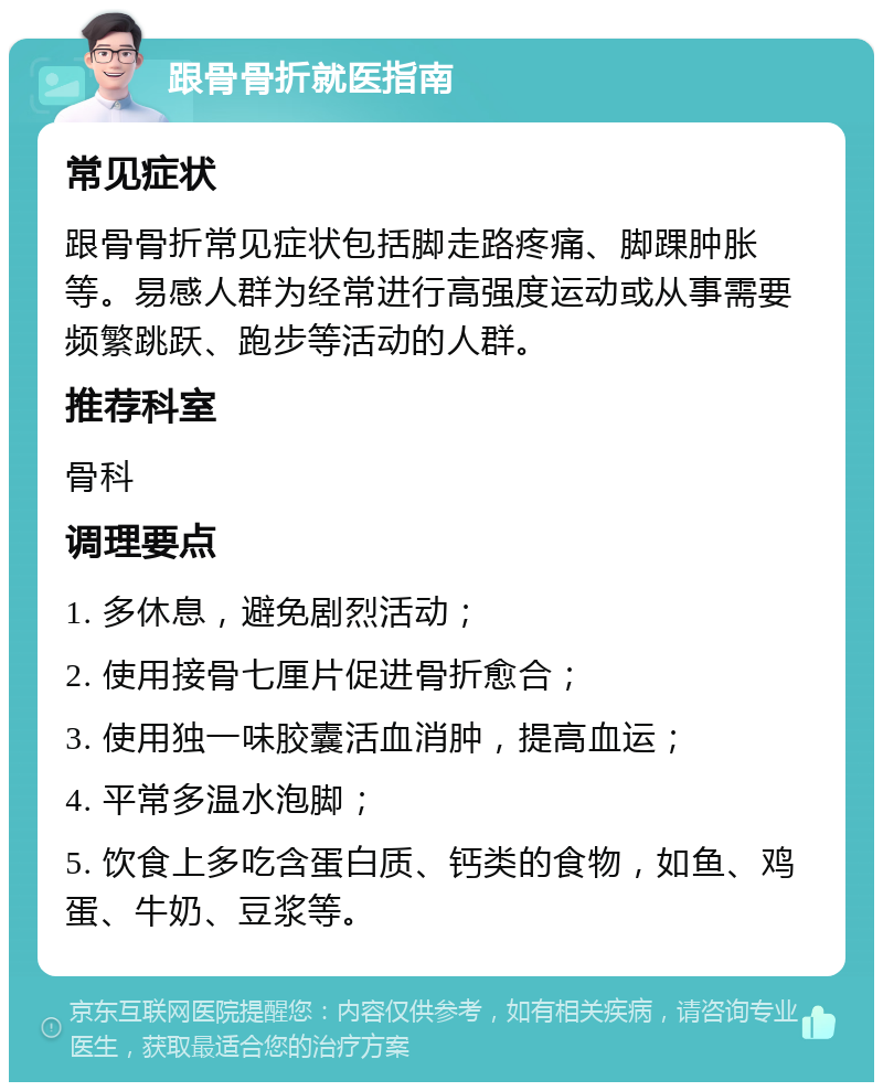 跟骨骨折就医指南 常见症状 跟骨骨折常见症状包括脚走路疼痛、脚踝肿胀等。易感人群为经常进行高强度运动或从事需要频繁跳跃、跑步等活动的人群。 推荐科室 骨科 调理要点 1. 多休息，避免剧烈活动； 2. 使用接骨七厘片促进骨折愈合； 3. 使用独一味胶囊活血消肿，提高血运； 4. 平常多温水泡脚； 5. 饮食上多吃含蛋白质、钙类的食物，如鱼、鸡蛋、牛奶、豆浆等。