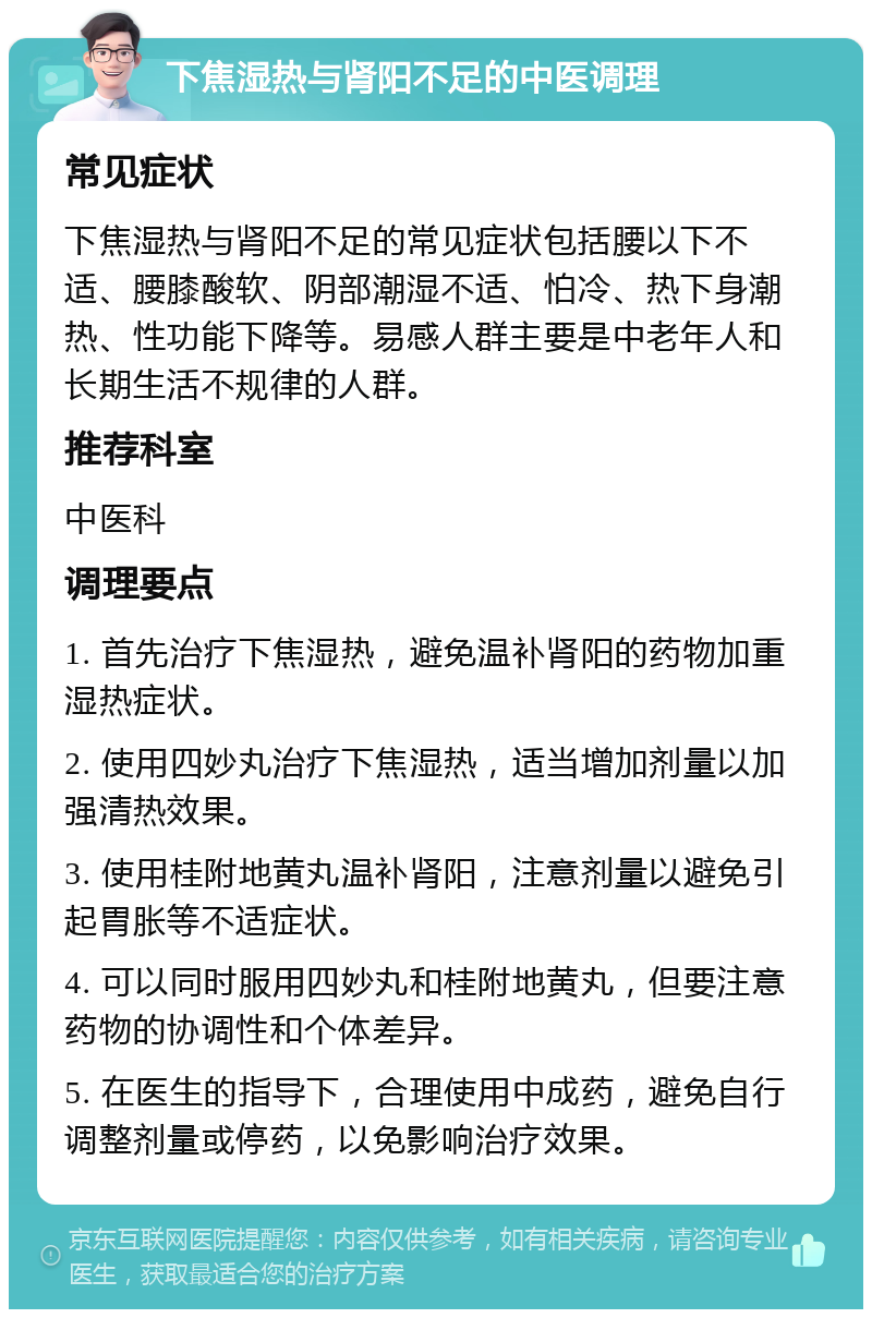 下焦湿热与肾阳不足的中医调理 常见症状 下焦湿热与肾阳不足的常见症状包括腰以下不适、腰膝酸软、阴部潮湿不适、怕冷、热下身潮热、性功能下降等。易感人群主要是中老年人和长期生活不规律的人群。 推荐科室 中医科 调理要点 1. 首先治疗下焦湿热，避免温补肾阳的药物加重湿热症状。 2. 使用四妙丸治疗下焦湿热，适当增加剂量以加强清热效果。 3. 使用桂附地黄丸温补肾阳，注意剂量以避免引起胃胀等不适症状。 4. 可以同时服用四妙丸和桂附地黄丸，但要注意药物的协调性和个体差异。 5. 在医生的指导下，合理使用中成药，避免自行调整剂量或停药，以免影响治疗效果。