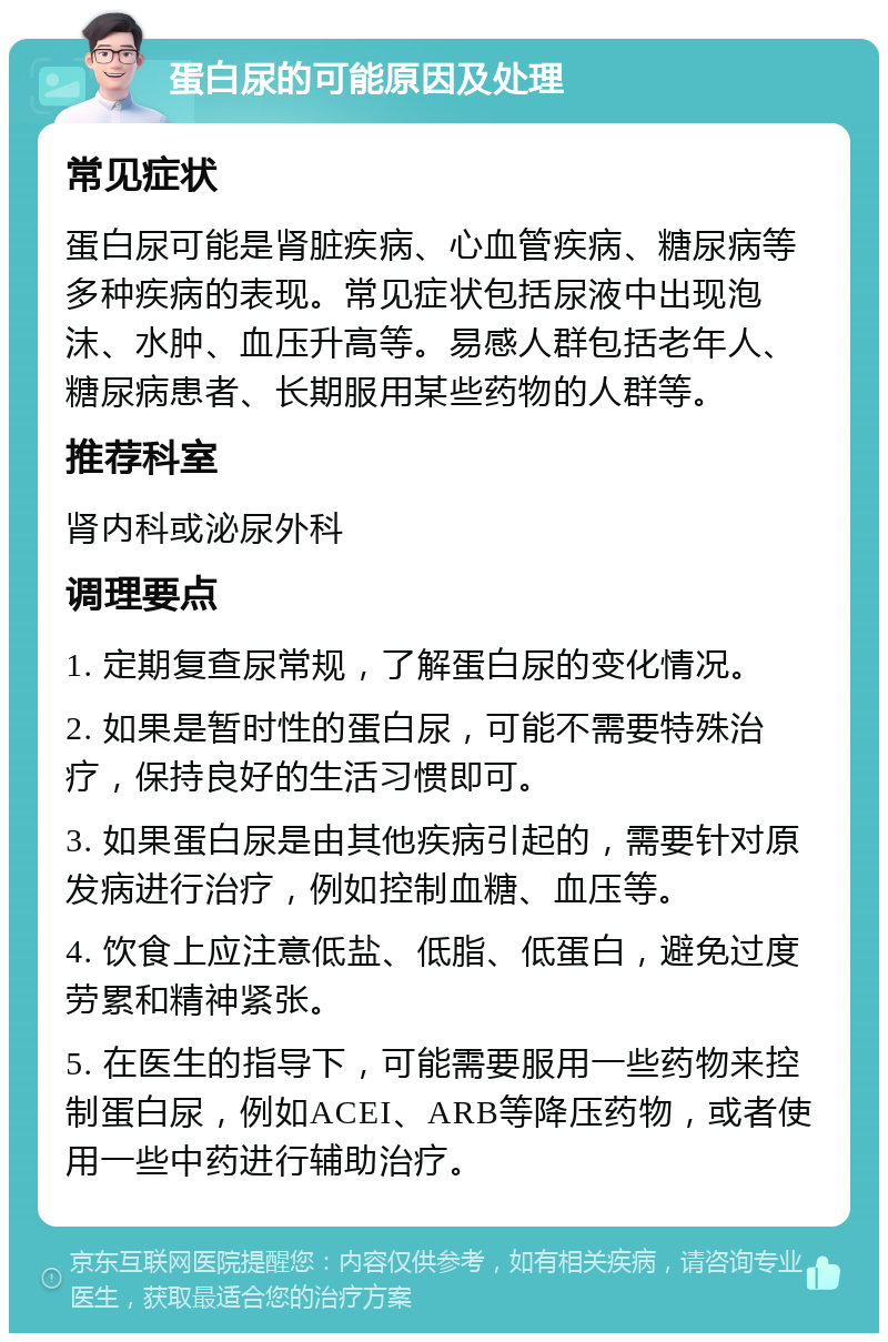 蛋白尿的可能原因及处理 常见症状 蛋白尿可能是肾脏疾病、心血管疾病、糖尿病等多种疾病的表现。常见症状包括尿液中出现泡沫、水肿、血压升高等。易感人群包括老年人、糖尿病患者、长期服用某些药物的人群等。 推荐科室 肾内科或泌尿外科 调理要点 1. 定期复查尿常规，了解蛋白尿的变化情况。 2. 如果是暂时性的蛋白尿，可能不需要特殊治疗，保持良好的生活习惯即可。 3. 如果蛋白尿是由其他疾病引起的，需要针对原发病进行治疗，例如控制血糖、血压等。 4. 饮食上应注意低盐、低脂、低蛋白，避免过度劳累和精神紧张。 5. 在医生的指导下，可能需要服用一些药物来控制蛋白尿，例如ACEI、ARB等降压药物，或者使用一些中药进行辅助治疗。