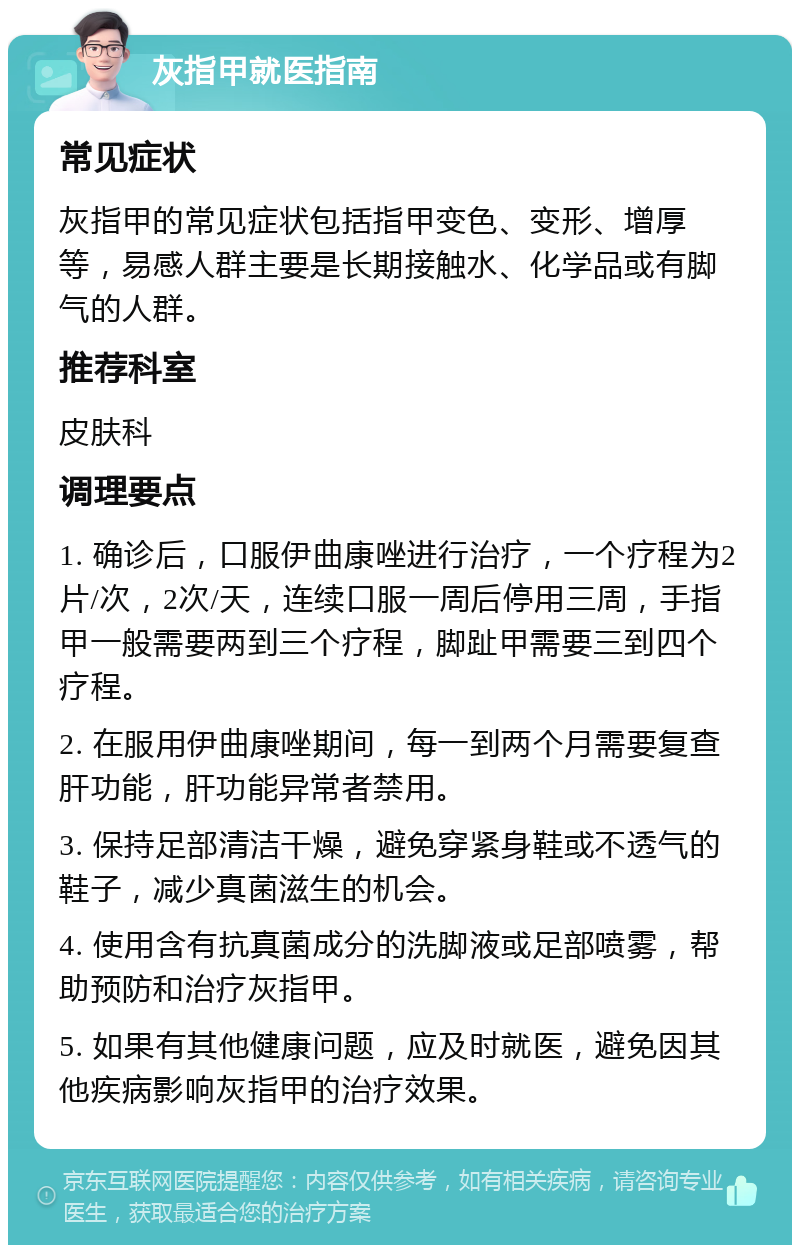 灰指甲就医指南 常见症状 灰指甲的常见症状包括指甲变色、变形、增厚等，易感人群主要是长期接触水、化学品或有脚气的人群。 推荐科室 皮肤科 调理要点 1. 确诊后，口服伊曲康唑进行治疗，一个疗程为2片/次，2次/天，连续口服一周后停用三周，手指甲一般需要两到三个疗程，脚趾甲需要三到四个疗程。 2. 在服用伊曲康唑期间，每一到两个月需要复查肝功能，肝功能异常者禁用。 3. 保持足部清洁干燥，避免穿紧身鞋或不透气的鞋子，减少真菌滋生的机会。 4. 使用含有抗真菌成分的洗脚液或足部喷雾，帮助预防和治疗灰指甲。 5. 如果有其他健康问题，应及时就医，避免因其他疾病影响灰指甲的治疗效果。