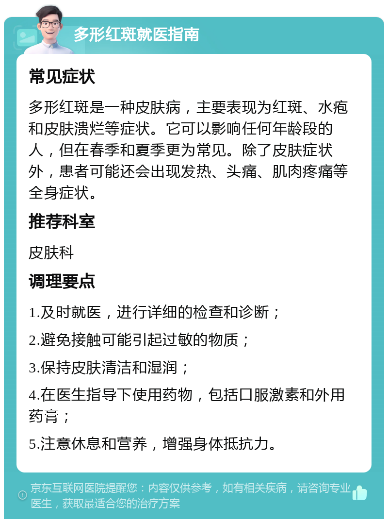 多形红斑就医指南 常见症状 多形红斑是一种皮肤病，主要表现为红斑、水疱和皮肤溃烂等症状。它可以影响任何年龄段的人，但在春季和夏季更为常见。除了皮肤症状外，患者可能还会出现发热、头痛、肌肉疼痛等全身症状。 推荐科室 皮肤科 调理要点 1.及时就医，进行详细的检查和诊断； 2.避免接触可能引起过敏的物质； 3.保持皮肤清洁和湿润； 4.在医生指导下使用药物，包括口服激素和外用药膏； 5.注意休息和营养，增强身体抵抗力。