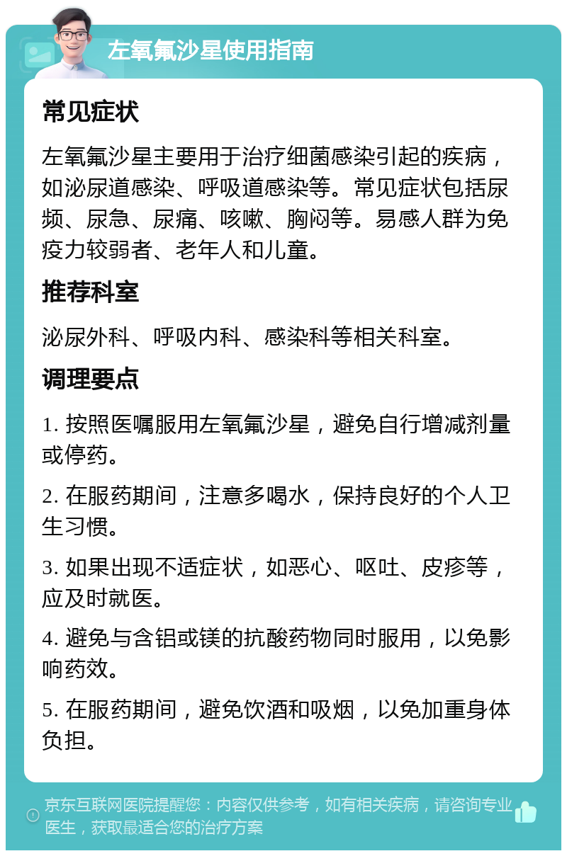 左氧氟沙星使用指南 常见症状 左氧氟沙星主要用于治疗细菌感染引起的疾病，如泌尿道感染、呼吸道感染等。常见症状包括尿频、尿急、尿痛、咳嗽、胸闷等。易感人群为免疫力较弱者、老年人和儿童。 推荐科室 泌尿外科、呼吸内科、感染科等相关科室。 调理要点 1. 按照医嘱服用左氧氟沙星，避免自行增减剂量或停药。 2. 在服药期间，注意多喝水，保持良好的个人卫生习惯。 3. 如果出现不适症状，如恶心、呕吐、皮疹等，应及时就医。 4. 避免与含铝或镁的抗酸药物同时服用，以免影响药效。 5. 在服药期间，避免饮酒和吸烟，以免加重身体负担。