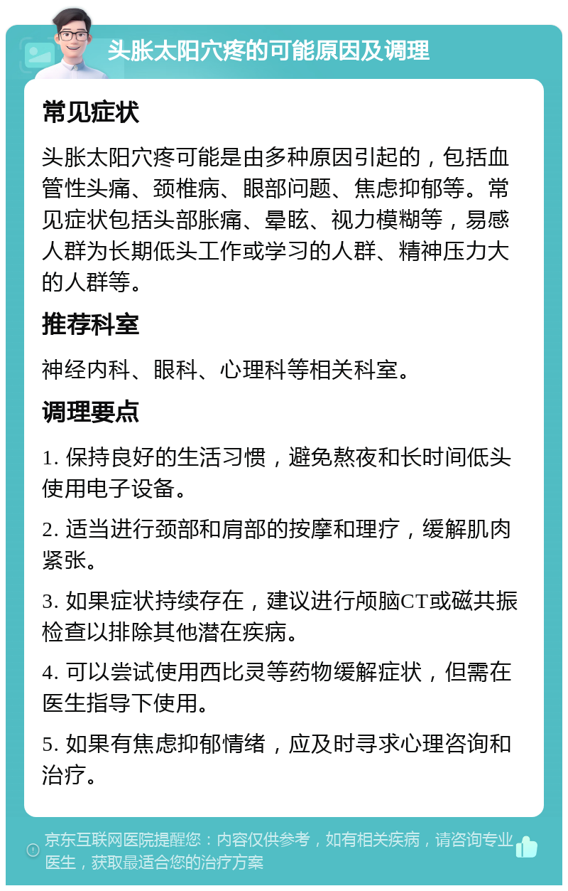 头胀太阳穴疼的可能原因及调理 常见症状 头胀太阳穴疼可能是由多种原因引起的，包括血管性头痛、颈椎病、眼部问题、焦虑抑郁等。常见症状包括头部胀痛、晕眩、视力模糊等，易感人群为长期低头工作或学习的人群、精神压力大的人群等。 推荐科室 神经内科、眼科、心理科等相关科室。 调理要点 1. 保持良好的生活习惯，避免熬夜和长时间低头使用电子设备。 2. 适当进行颈部和肩部的按摩和理疗，缓解肌肉紧张。 3. 如果症状持续存在，建议进行颅脑CT或磁共振检查以排除其他潜在疾病。 4. 可以尝试使用西比灵等药物缓解症状，但需在医生指导下使用。 5. 如果有焦虑抑郁情绪，应及时寻求心理咨询和治疗。