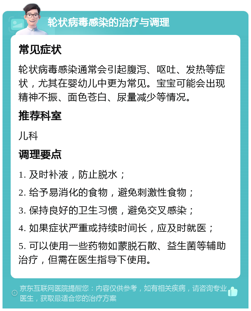 轮状病毒感染的治疗与调理 常见症状 轮状病毒感染通常会引起腹泻、呕吐、发热等症状，尤其在婴幼儿中更为常见。宝宝可能会出现精神不振、面色苍白、尿量减少等情况。 推荐科室 儿科 调理要点 1. 及时补液，防止脱水； 2. 给予易消化的食物，避免刺激性食物； 3. 保持良好的卫生习惯，避免交叉感染； 4. 如果症状严重或持续时间长，应及时就医； 5. 可以使用一些药物如蒙脱石散、益生菌等辅助治疗，但需在医生指导下使用。