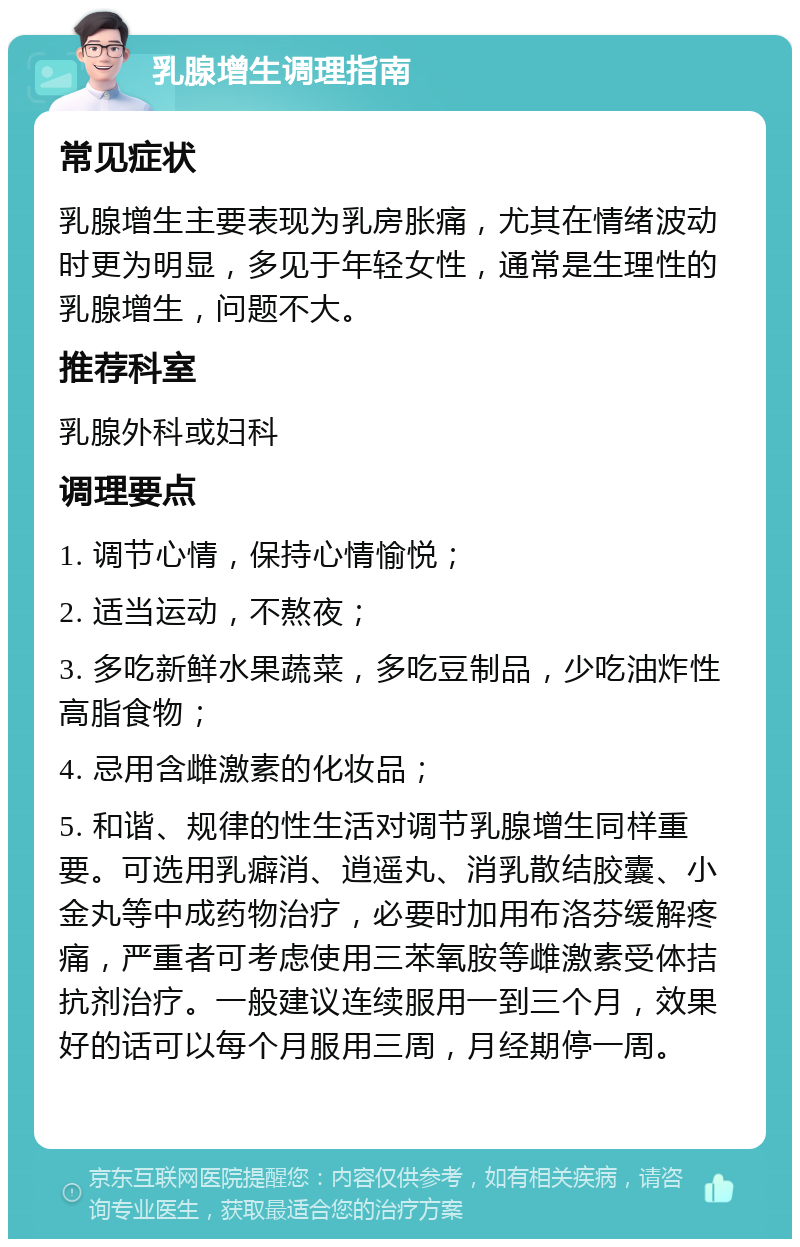 乳腺增生调理指南 常见症状 乳腺增生主要表现为乳房胀痛，尤其在情绪波动时更为明显，多见于年轻女性，通常是生理性的乳腺增生，问题不大。 推荐科室 乳腺外科或妇科 调理要点 1. 调节心情，保持心情愉悦； 2. 适当运动，不熬夜； 3. 多吃新鲜水果蔬菜，多吃豆制品，少吃油炸性高脂食物； 4. 忌用含雌激素的化妆品； 5. 和谐、规律的性生活对调节乳腺增生同样重要。可选用乳癖消、逍遥丸、消乳散结胶囊、小金丸等中成药物治疗，必要时加用布洛芬缓解疼痛，严重者可考虑使用三苯氧胺等雌激素受体拮抗剂治疗。一般建议连续服用一到三个月，效果好的话可以每个月服用三周，月经期停一周。