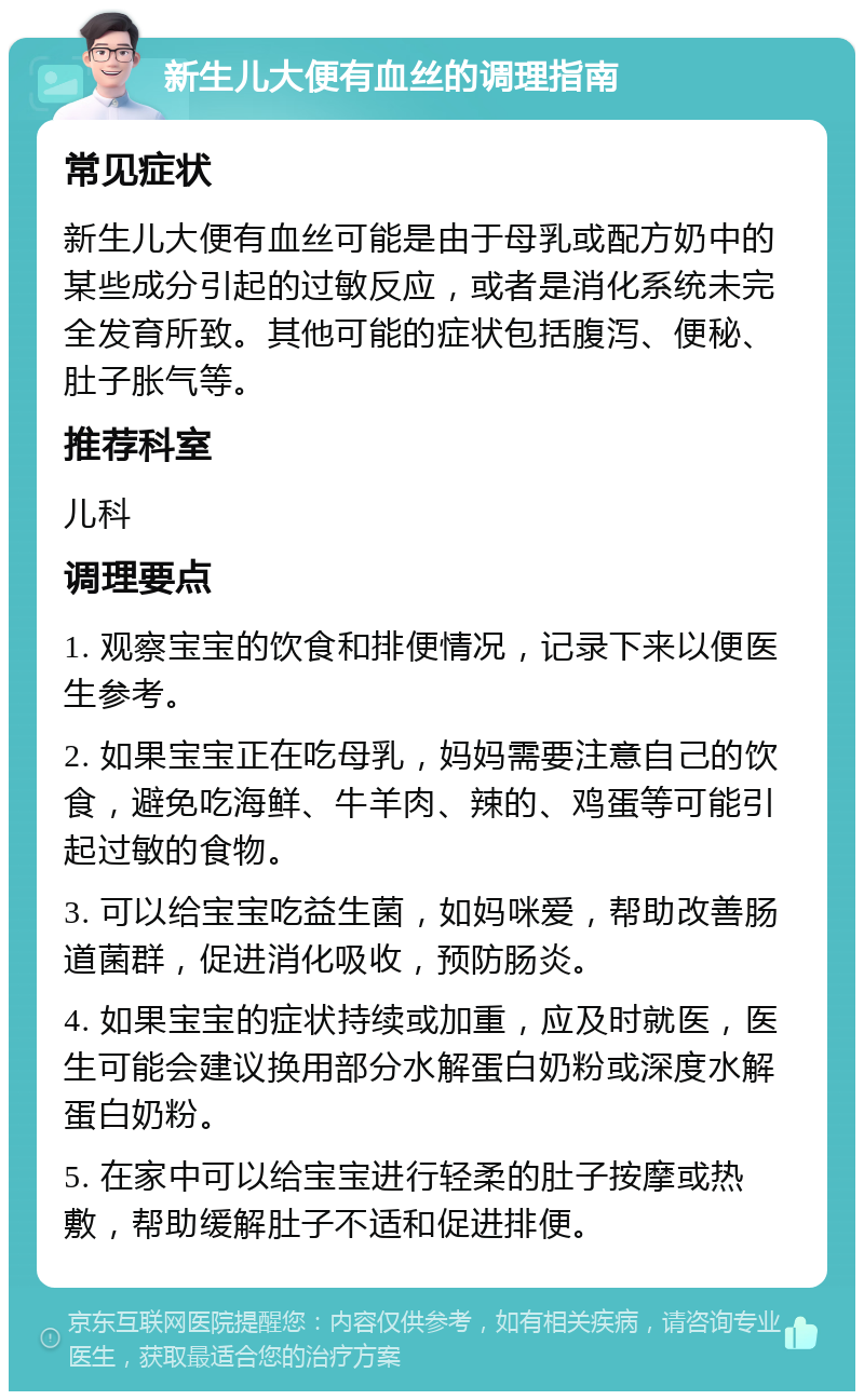 新生儿大便有血丝的调理指南 常见症状 新生儿大便有血丝可能是由于母乳或配方奶中的某些成分引起的过敏反应，或者是消化系统未完全发育所致。其他可能的症状包括腹泻、便秘、肚子胀气等。 推荐科室 儿科 调理要点 1. 观察宝宝的饮食和排便情况，记录下来以便医生参考。 2. 如果宝宝正在吃母乳，妈妈需要注意自己的饮食，避免吃海鲜、牛羊肉、辣的、鸡蛋等可能引起过敏的食物。 3. 可以给宝宝吃益生菌，如妈咪爱，帮助改善肠道菌群，促进消化吸收，预防肠炎。 4. 如果宝宝的症状持续或加重，应及时就医，医生可能会建议换用部分水解蛋白奶粉或深度水解蛋白奶粉。 5. 在家中可以给宝宝进行轻柔的肚子按摩或热敷，帮助缓解肚子不适和促进排便。