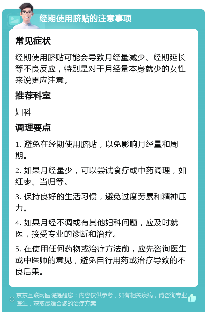 经期使用脐贴的注意事项 常见症状 经期使用脐贴可能会导致月经量减少、经期延长等不良反应，特别是对于月经量本身就少的女性来说更应注意。 推荐科室 妇科 调理要点 1. 避免在经期使用脐贴，以免影响月经量和周期。 2. 如果月经量少，可以尝试食疗或中药调理，如红枣、当归等。 3. 保持良好的生活习惯，避免过度劳累和精神压力。 4. 如果月经不调或有其他妇科问题，应及时就医，接受专业的诊断和治疗。 5. 在使用任何药物或治疗方法前，应先咨询医生或中医师的意见，避免自行用药或治疗导致的不良后果。