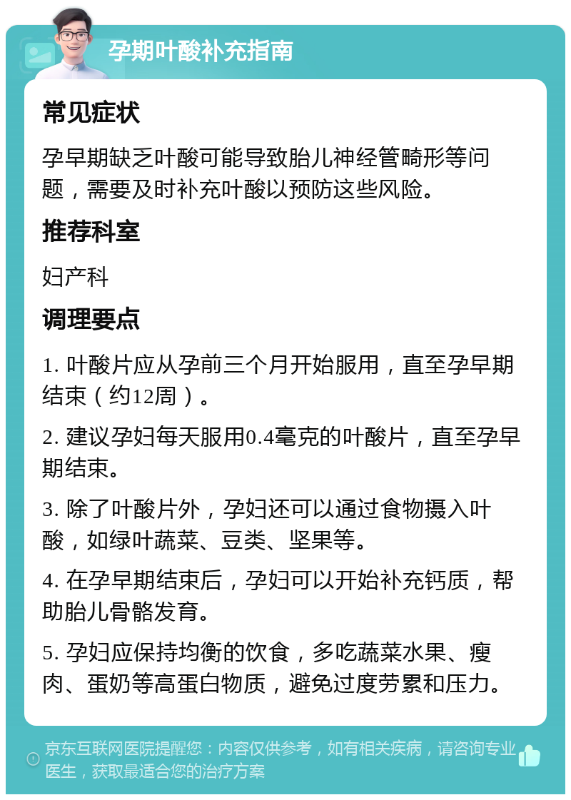 孕期叶酸补充指南 常见症状 孕早期缺乏叶酸可能导致胎儿神经管畸形等问题，需要及时补充叶酸以预防这些风险。 推荐科室 妇产科 调理要点 1. 叶酸片应从孕前三个月开始服用，直至孕早期结束（约12周）。 2. 建议孕妇每天服用0.4毫克的叶酸片，直至孕早期结束。 3. 除了叶酸片外，孕妇还可以通过食物摄入叶酸，如绿叶蔬菜、豆类、坚果等。 4. 在孕早期结束后，孕妇可以开始补充钙质，帮助胎儿骨骼发育。 5. 孕妇应保持均衡的饮食，多吃蔬菜水果、瘦肉、蛋奶等高蛋白物质，避免过度劳累和压力。