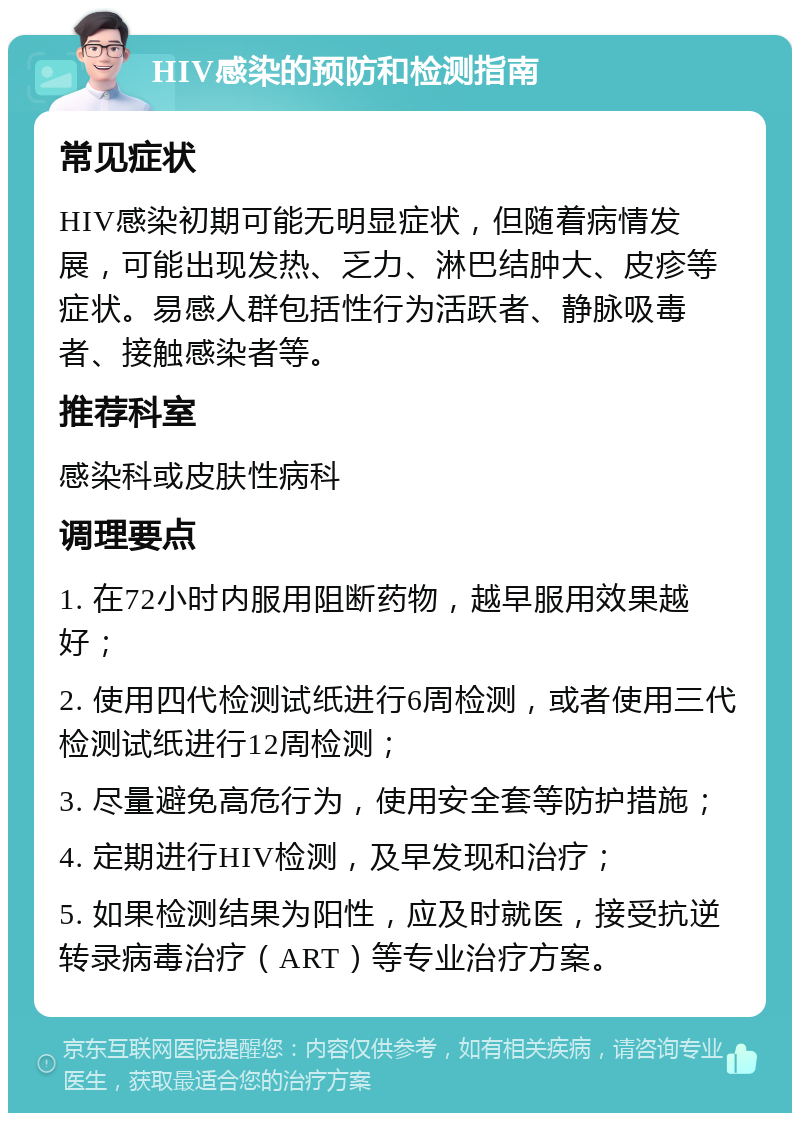 HIV感染的预防和检测指南 常见症状 HIV感染初期可能无明显症状，但随着病情发展，可能出现发热、乏力、淋巴结肿大、皮疹等症状。易感人群包括性行为活跃者、静脉吸毒者、接触感染者等。 推荐科室 感染科或皮肤性病科 调理要点 1. 在72小时内服用阻断药物，越早服用效果越好； 2. 使用四代检测试纸进行6周检测，或者使用三代检测试纸进行12周检测； 3. 尽量避免高危行为，使用安全套等防护措施； 4. 定期进行HIV检测，及早发现和治疗； 5. 如果检测结果为阳性，应及时就医，接受抗逆转录病毒治疗（ART）等专业治疗方案。