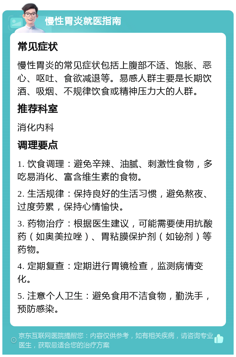 慢性胃炎就医指南 常见症状 慢性胃炎的常见症状包括上腹部不适、饱胀、恶心、呕吐、食欲减退等。易感人群主要是长期饮酒、吸烟、不规律饮食或精神压力大的人群。 推荐科室 消化内科 调理要点 1. 饮食调理：避免辛辣、油腻、刺激性食物，多吃易消化、富含维生素的食物。 2. 生活规律：保持良好的生活习惯，避免熬夜、过度劳累，保持心情愉快。 3. 药物治疗：根据医生建议，可能需要使用抗酸药（如奥美拉唑）、胃粘膜保护剂（如铋剂）等药物。 4. 定期复查：定期进行胃镜检查，监测病情变化。 5. 注意个人卫生：避免食用不洁食物，勤洗手，预防感染。