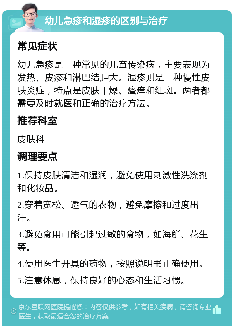 幼儿急疹和湿疹的区别与治疗 常见症状 幼儿急疹是一种常见的儿童传染病，主要表现为发热、皮疹和淋巴结肿大。湿疹则是一种慢性皮肤炎症，特点是皮肤干燥、瘙痒和红斑。两者都需要及时就医和正确的治疗方法。 推荐科室 皮肤科 调理要点 1.保持皮肤清洁和湿润，避免使用刺激性洗涤剂和化妆品。 2.穿着宽松、透气的衣物，避免摩擦和过度出汗。 3.避免食用可能引起过敏的食物，如海鲜、花生等。 4.使用医生开具的药物，按照说明书正确使用。 5.注意休息，保持良好的心态和生活习惯。