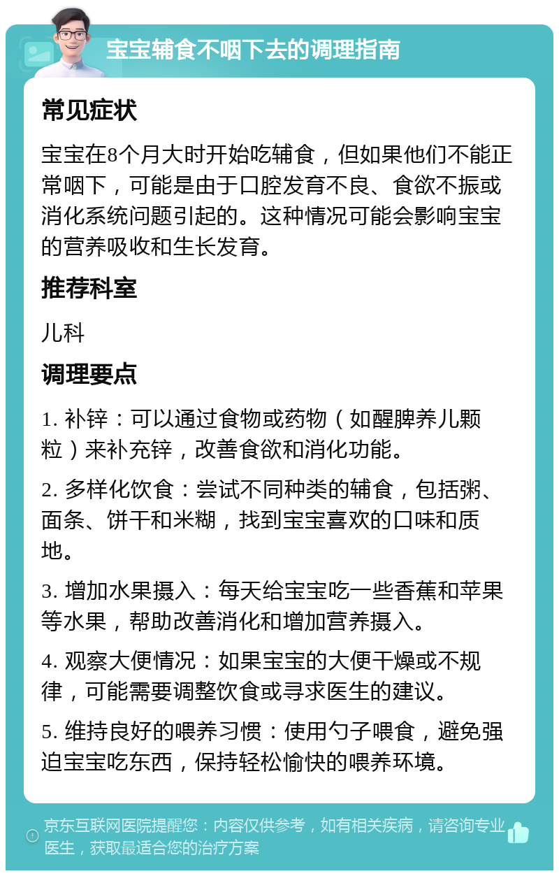 宝宝辅食不咽下去的调理指南 常见症状 宝宝在8个月大时开始吃辅食，但如果他们不能正常咽下，可能是由于口腔发育不良、食欲不振或消化系统问题引起的。这种情况可能会影响宝宝的营养吸收和生长发育。 推荐科室 儿科 调理要点 1. 补锌：可以通过食物或药物（如醒脾养儿颗粒）来补充锌，改善食欲和消化功能。 2. 多样化饮食：尝试不同种类的辅食，包括粥、面条、饼干和米糊，找到宝宝喜欢的口味和质地。 3. 增加水果摄入：每天给宝宝吃一些香蕉和苹果等水果，帮助改善消化和增加营养摄入。 4. 观察大便情况：如果宝宝的大便干燥或不规律，可能需要调整饮食或寻求医生的建议。 5. 维持良好的喂养习惯：使用勺子喂食，避免强迫宝宝吃东西，保持轻松愉快的喂养环境。