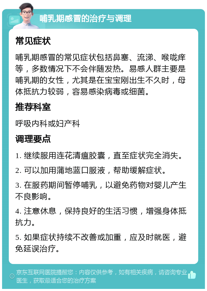 哺乳期感冒的治疗与调理 常见症状 哺乳期感冒的常见症状包括鼻塞、流涕、喉咙痒等，多数情况下不会伴随发热。易感人群主要是哺乳期的女性，尤其是在宝宝刚出生不久时，母体抵抗力较弱，容易感染病毒或细菌。 推荐科室 呼吸内科或妇产科 调理要点 1. 继续服用连花清瘟胶囊，直至症状完全消失。 2. 可以加用蒲地蓝口服液，帮助缓解症状。 3. 在服药期间暂停哺乳，以避免药物对婴儿产生不良影响。 4. 注意休息，保持良好的生活习惯，增强身体抵抗力。 5. 如果症状持续不改善或加重，应及时就医，避免延误治疗。