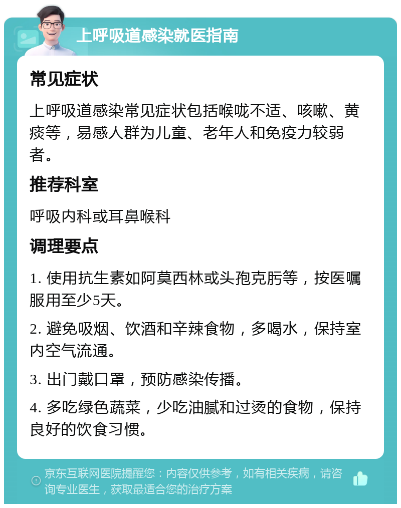 上呼吸道感染就医指南 常见症状 上呼吸道感染常见症状包括喉咙不适、咳嗽、黄痰等，易感人群为儿童、老年人和免疫力较弱者。 推荐科室 呼吸内科或耳鼻喉科 调理要点 1. 使用抗生素如阿莫西林或头孢克肟等，按医嘱服用至少5天。 2. 避免吸烟、饮酒和辛辣食物，多喝水，保持室内空气流通。 3. 出门戴口罩，预防感染传播。 4. 多吃绿色蔬菜，少吃油腻和过烫的食物，保持良好的饮食习惯。