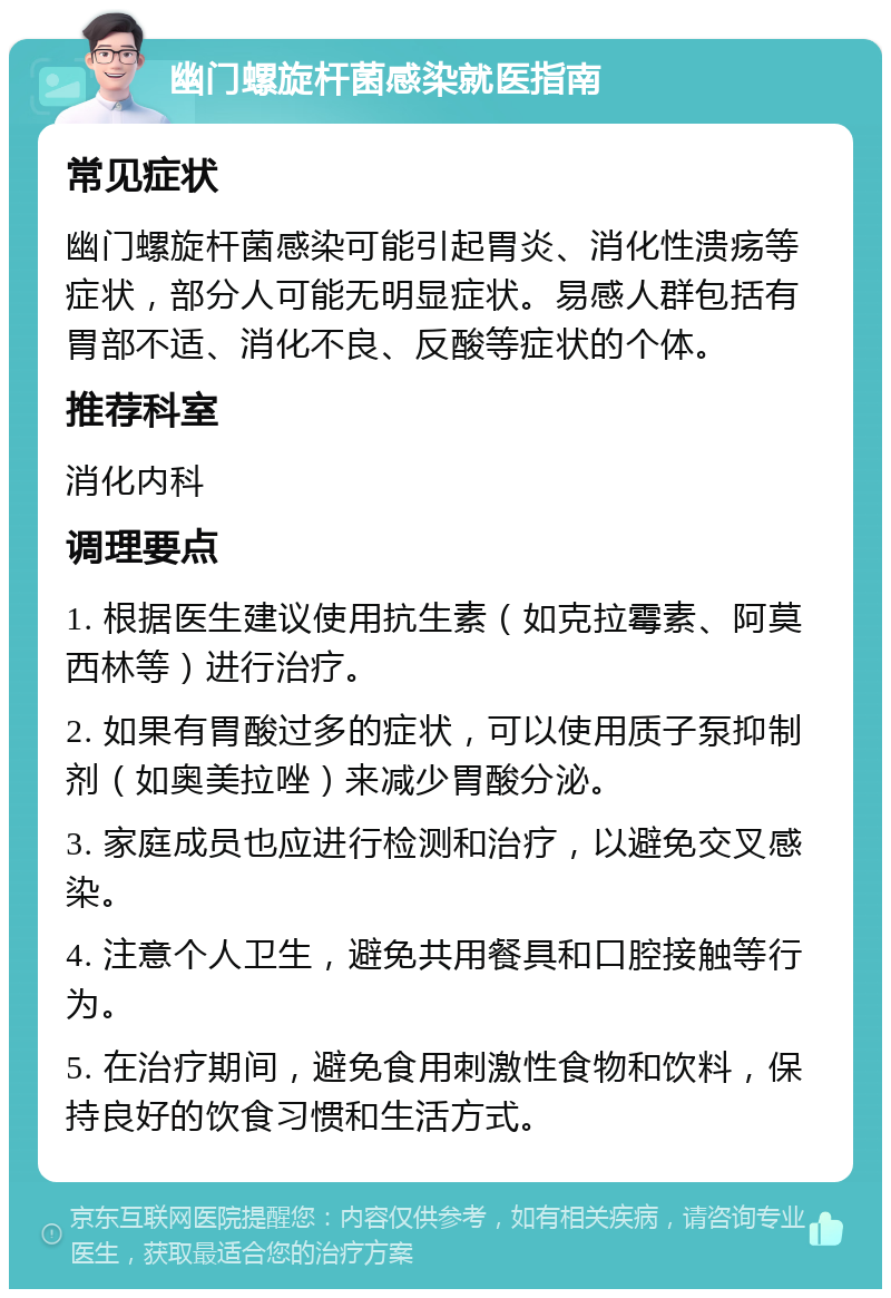 幽门螺旋杆菌感染就医指南 常见症状 幽门螺旋杆菌感染可能引起胃炎、消化性溃疡等症状，部分人可能无明显症状。易感人群包括有胃部不适、消化不良、反酸等症状的个体。 推荐科室 消化内科 调理要点 1. 根据医生建议使用抗生素（如克拉霉素、阿莫西林等）进行治疗。 2. 如果有胃酸过多的症状，可以使用质子泵抑制剂（如奥美拉唑）来减少胃酸分泌。 3. 家庭成员也应进行检测和治疗，以避免交叉感染。 4. 注意个人卫生，避免共用餐具和口腔接触等行为。 5. 在治疗期间，避免食用刺激性食物和饮料，保持良好的饮食习惯和生活方式。