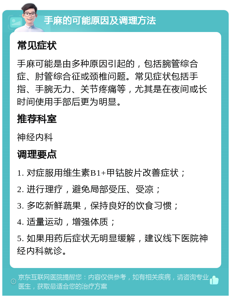 手麻的可能原因及调理方法 常见症状 手麻可能是由多种原因引起的，包括腕管综合症、肘管综合征或颈椎问题。常见症状包括手指、手腕无力、关节疼痛等，尤其是在夜间或长时间使用手部后更为明显。 推荐科室 神经内科 调理要点 1. 对症服用维生素B1+甲钴胺片改善症状； 2. 进行理疗，避免局部受压、受凉； 3. 多吃新鲜蔬果，保持良好的饮食习惯； 4. 适量运动，增强体质； 5. 如果用药后症状无明显缓解，建议线下医院神经内科就诊。