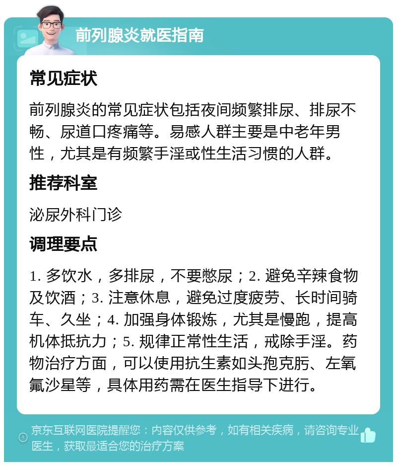 前列腺炎就医指南 常见症状 前列腺炎的常见症状包括夜间频繁排尿、排尿不畅、尿道口疼痛等。易感人群主要是中老年男性，尤其是有频繁手淫或性生活习惯的人群。 推荐科室 泌尿外科门诊 调理要点 1. 多饮水，多排尿，不要憋尿；2. 避免辛辣食物及饮酒；3. 注意休息，避免过度疲劳、长时间骑车、久坐；4. 加强身体锻炼，尤其是慢跑，提高机体抵抗力；5. 规律正常性生活，戒除手淫。药物治疗方面，可以使用抗生素如头孢克肟、左氧氟沙星等，具体用药需在医生指导下进行。