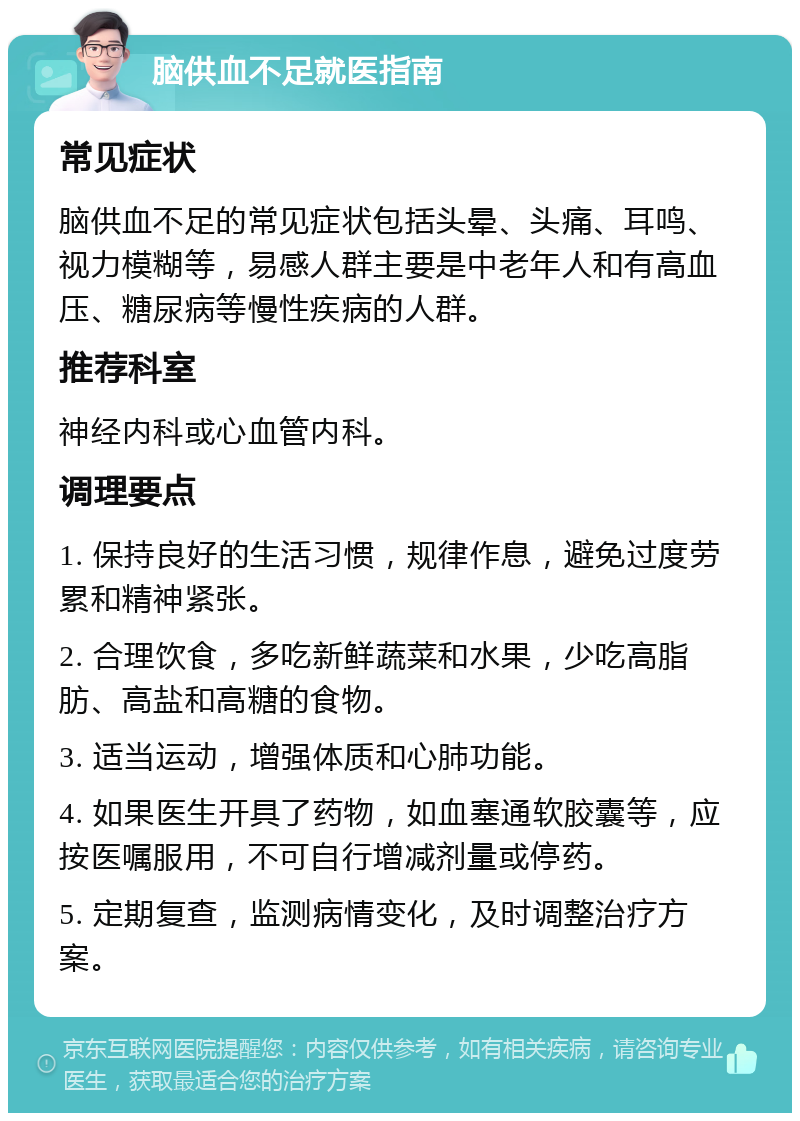 脑供血不足就医指南 常见症状 脑供血不足的常见症状包括头晕、头痛、耳鸣、视力模糊等，易感人群主要是中老年人和有高血压、糖尿病等慢性疾病的人群。 推荐科室 神经内科或心血管内科。 调理要点 1. 保持良好的生活习惯，规律作息，避免过度劳累和精神紧张。 2. 合理饮食，多吃新鲜蔬菜和水果，少吃高脂肪、高盐和高糖的食物。 3. 适当运动，增强体质和心肺功能。 4. 如果医生开具了药物，如血塞通软胶囊等，应按医嘱服用，不可自行增减剂量或停药。 5. 定期复查，监测病情变化，及时调整治疗方案。