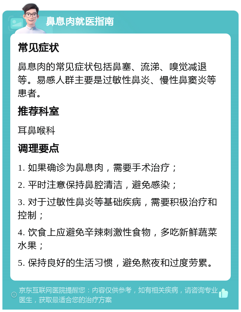 鼻息肉就医指南 常见症状 鼻息肉的常见症状包括鼻塞、流涕、嗅觉减退等。易感人群主要是过敏性鼻炎、慢性鼻窦炎等患者。 推荐科室 耳鼻喉科 调理要点 1. 如果确诊为鼻息肉，需要手术治疗； 2. 平时注意保持鼻腔清洁，避免感染； 3. 对于过敏性鼻炎等基础疾病，需要积极治疗和控制； 4. 饮食上应避免辛辣刺激性食物，多吃新鲜蔬菜水果； 5. 保持良好的生活习惯，避免熬夜和过度劳累。