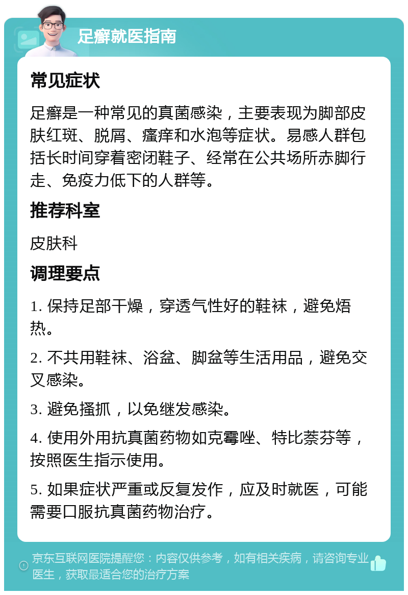 足癣就医指南 常见症状 足癣是一种常见的真菌感染，主要表现为脚部皮肤红斑、脱屑、瘙痒和水泡等症状。易感人群包括长时间穿着密闭鞋子、经常在公共场所赤脚行走、免疫力低下的人群等。 推荐科室 皮肤科 调理要点 1. 保持足部干燥，穿透气性好的鞋袜，避免焐热。 2. 不共用鞋袜、浴盆、脚盆等生活用品，避免交叉感染。 3. 避免搔抓，以免继发感染。 4. 使用外用抗真菌药物如克霉唑、特比萘芬等，按照医生指示使用。 5. 如果症状严重或反复发作，应及时就医，可能需要口服抗真菌药物治疗。