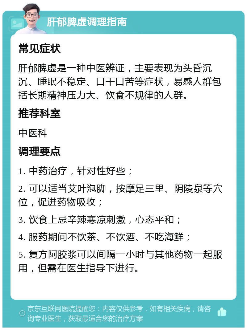 肝郁脾虚调理指南 常见症状 肝郁脾虚是一种中医辨证，主要表现为头昏沉沉、睡眠不稳定、口干口苦等症状，易感人群包括长期精神压力大、饮食不规律的人群。 推荐科室 中医科 调理要点 1. 中药治疗，针对性好些； 2. 可以适当艾叶泡脚，按摩足三里、阴陵泉等穴位，促进药物吸收； 3. 饮食上忌辛辣寒凉刺激，心态平和； 4. 服药期间不饮茶、不饮酒、不吃海鲜； 5. 复方阿胶浆可以间隔一小时与其他药物一起服用，但需在医生指导下进行。