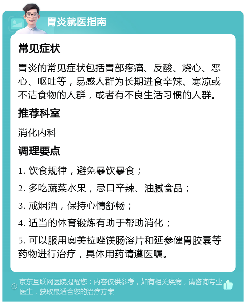 胃炎就医指南 常见症状 胃炎的常见症状包括胃部疼痛、反酸、烧心、恶心、呕吐等，易感人群为长期进食辛辣、寒凉或不洁食物的人群，或者有不良生活习惯的人群。 推荐科室 消化内科 调理要点 1. 饮食规律，避免暴饮暴食； 2. 多吃蔬菜水果，忌口辛辣、油腻食品； 3. 戒烟酒，保持心情舒畅； 4. 适当的体育锻炼有助于帮助消化； 5. 可以服用奥美拉唑镁肠溶片和延参健胃胶囊等药物进行治疗，具体用药请遵医嘱。