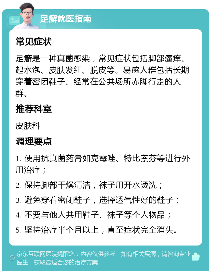 足癣就医指南 常见症状 足癣是一种真菌感染，常见症状包括脚部瘙痒、起水泡、皮肤发红、脱皮等。易感人群包括长期穿着密闭鞋子、经常在公共场所赤脚行走的人群。 推荐科室 皮肤科 调理要点 1. 使用抗真菌药膏如克霉唑、特比萘芬等进行外用治疗； 2. 保持脚部干燥清洁，袜子用开水烫洗； 3. 避免穿着密闭鞋子，选择透气性好的鞋子； 4. 不要与他人共用鞋子、袜子等个人物品； 5. 坚持治疗半个月以上，直至症状完全消失。