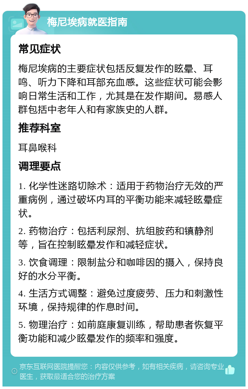 梅尼埃病就医指南 常见症状 梅尼埃病的主要症状包括反复发作的眩晕、耳鸣、听力下降和耳部充血感。这些症状可能会影响日常生活和工作，尤其是在发作期间。易感人群包括中老年人和有家族史的人群。 推荐科室 耳鼻喉科 调理要点 1. 化学性迷路切除术：适用于药物治疗无效的严重病例，通过破坏内耳的平衡功能来减轻眩晕症状。 2. 药物治疗：包括利尿剂、抗组胺药和镇静剂等，旨在控制眩晕发作和减轻症状。 3. 饮食调理：限制盐分和咖啡因的摄入，保持良好的水分平衡。 4. 生活方式调整：避免过度疲劳、压力和刺激性环境，保持规律的作息时间。 5. 物理治疗：如前庭康复训练，帮助患者恢复平衡功能和减少眩晕发作的频率和强度。