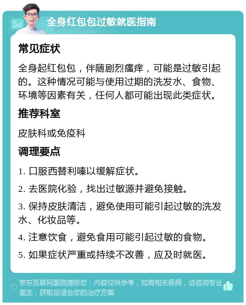 全身红包包过敏就医指南 常见症状 全身起红包包，伴随剧烈瘙痒，可能是过敏引起的。这种情况可能与使用过期的洗发水、食物、环境等因素有关，任何人都可能出现此类症状。 推荐科室 皮肤科或免疫科 调理要点 1. 口服西替利嗪以缓解症状。 2. 去医院化验，找出过敏源并避免接触。 3. 保持皮肤清洁，避免使用可能引起过敏的洗发水、化妆品等。 4. 注意饮食，避免食用可能引起过敏的食物。 5. 如果症状严重或持续不改善，应及时就医。