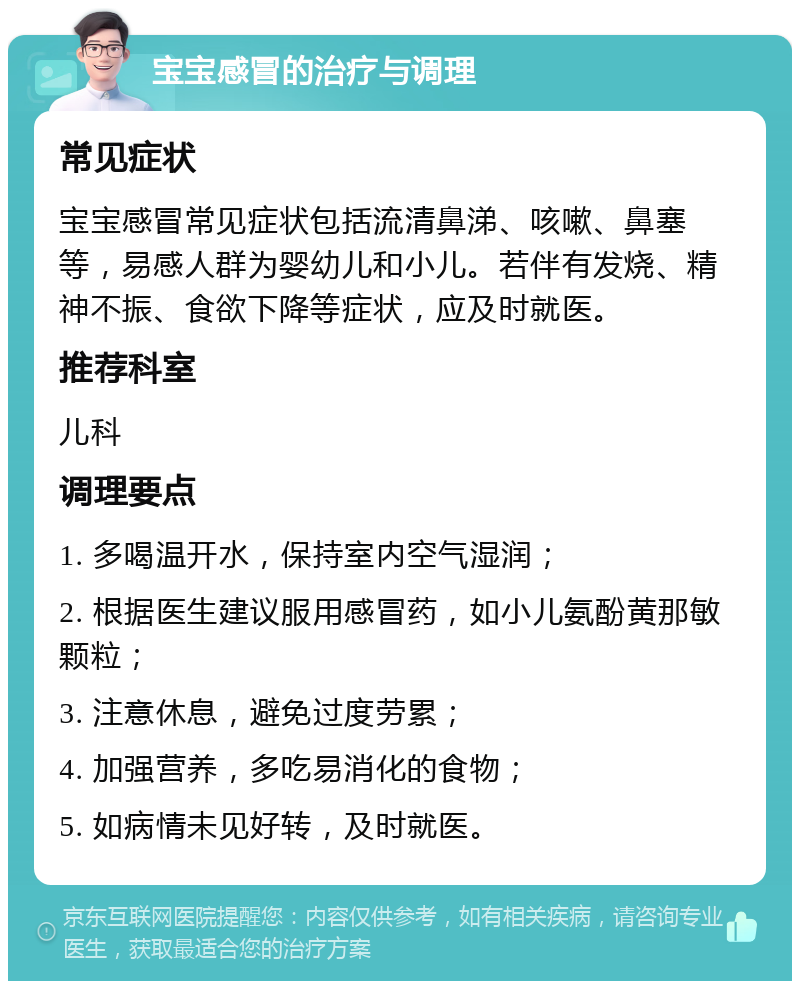 宝宝感冒的治疗与调理 常见症状 宝宝感冒常见症状包括流清鼻涕、咳嗽、鼻塞等，易感人群为婴幼儿和小儿。若伴有发烧、精神不振、食欲下降等症状，应及时就医。 推荐科室 儿科 调理要点 1. 多喝温开水，保持室内空气湿润； 2. 根据医生建议服用感冒药，如小儿氨酚黄那敏颗粒； 3. 注意休息，避免过度劳累； 4. 加强营养，多吃易消化的食物； 5. 如病情未见好转，及时就医。