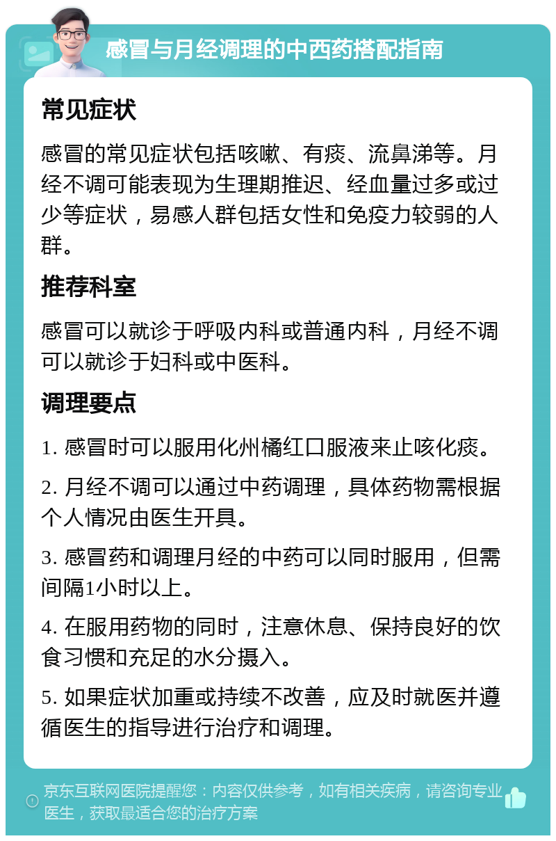 感冒与月经调理的中西药搭配指南 常见症状 感冒的常见症状包括咳嗽、有痰、流鼻涕等。月经不调可能表现为生理期推迟、经血量过多或过少等症状，易感人群包括女性和免疫力较弱的人群。 推荐科室 感冒可以就诊于呼吸内科或普通内科，月经不调可以就诊于妇科或中医科。 调理要点 1. 感冒时可以服用化州橘红口服液来止咳化痰。 2. 月经不调可以通过中药调理，具体药物需根据个人情况由医生开具。 3. 感冒药和调理月经的中药可以同时服用，但需间隔1小时以上。 4. 在服用药物的同时，注意休息、保持良好的饮食习惯和充足的水分摄入。 5. 如果症状加重或持续不改善，应及时就医并遵循医生的指导进行治疗和调理。