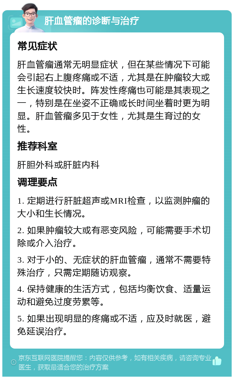 肝血管瘤的诊断与治疗 常见症状 肝血管瘤通常无明显症状，但在某些情况下可能会引起右上腹疼痛或不适，尤其是在肿瘤较大或生长速度较快时。阵发性疼痛也可能是其表现之一，特别是在坐姿不正确或长时间坐着时更为明显。肝血管瘤多见于女性，尤其是生育过的女性。 推荐科室 肝胆外科或肝脏内科 调理要点 1. 定期进行肝脏超声或MRI检查，以监测肿瘤的大小和生长情况。 2. 如果肿瘤较大或有恶变风险，可能需要手术切除或介入治疗。 3. 对于小的、无症状的肝血管瘤，通常不需要特殊治疗，只需定期随访观察。 4. 保持健康的生活方式，包括均衡饮食、适量运动和避免过度劳累等。 5. 如果出现明显的疼痛或不适，应及时就医，避免延误治疗。