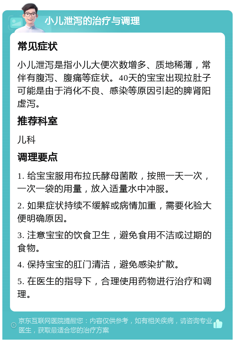 小儿泄泻的治疗与调理 常见症状 小儿泄泻是指小儿大便次数增多、质地稀薄，常伴有腹泻、腹痛等症状。40天的宝宝出现拉肚子可能是由于消化不良、感染等原因引起的脾肾阳虚泻。 推荐科室 儿科 调理要点 1. 给宝宝服用布拉氏酵母菌散，按照一天一次，一次一袋的用量，放入适量水中冲服。 2. 如果症状持续不缓解或病情加重，需要化验大便明确原因。 3. 注意宝宝的饮食卫生，避免食用不洁或过期的食物。 4. 保持宝宝的肛门清洁，避免感染扩散。 5. 在医生的指导下，合理使用药物进行治疗和调理。