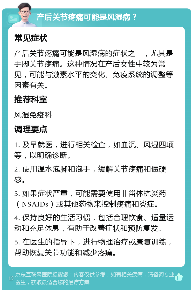 产后关节疼痛可能是风湿病？ 常见症状 产后关节疼痛可能是风湿病的症状之一，尤其是手脚关节疼痛。这种情况在产后女性中较为常见，可能与激素水平的变化、免疫系统的调整等因素有关。 推荐科室 风湿免疫科 调理要点 1. 及早就医，进行相关检查，如血沉、风湿四项等，以明确诊断。 2. 使用温水泡脚和泡手，缓解关节疼痛和僵硬感。 3. 如果症状严重，可能需要使用非甾体抗炎药（NSAIDs）或其他药物来控制疼痛和炎症。 4. 保持良好的生活习惯，包括合理饮食、适量运动和充足休息，有助于改善症状和预防复发。 5. 在医生的指导下，进行物理治疗或康复训练，帮助恢复关节功能和减少疼痛。