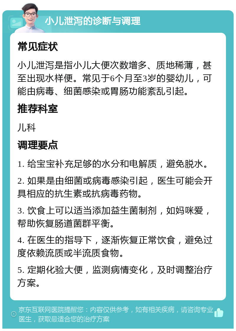 小儿泄泻的诊断与调理 常见症状 小儿泄泻是指小儿大便次数增多、质地稀薄，甚至出现水样便。常见于6个月至3岁的婴幼儿，可能由病毒、细菌感染或胃肠功能紊乱引起。 推荐科室 儿科 调理要点 1. 给宝宝补充足够的水分和电解质，避免脱水。 2. 如果是由细菌或病毒感染引起，医生可能会开具相应的抗生素或抗病毒药物。 3. 饮食上可以适当添加益生菌制剂，如妈咪爱，帮助恢复肠道菌群平衡。 4. 在医生的指导下，逐渐恢复正常饮食，避免过度依赖流质或半流质食物。 5. 定期化验大便，监测病情变化，及时调整治疗方案。