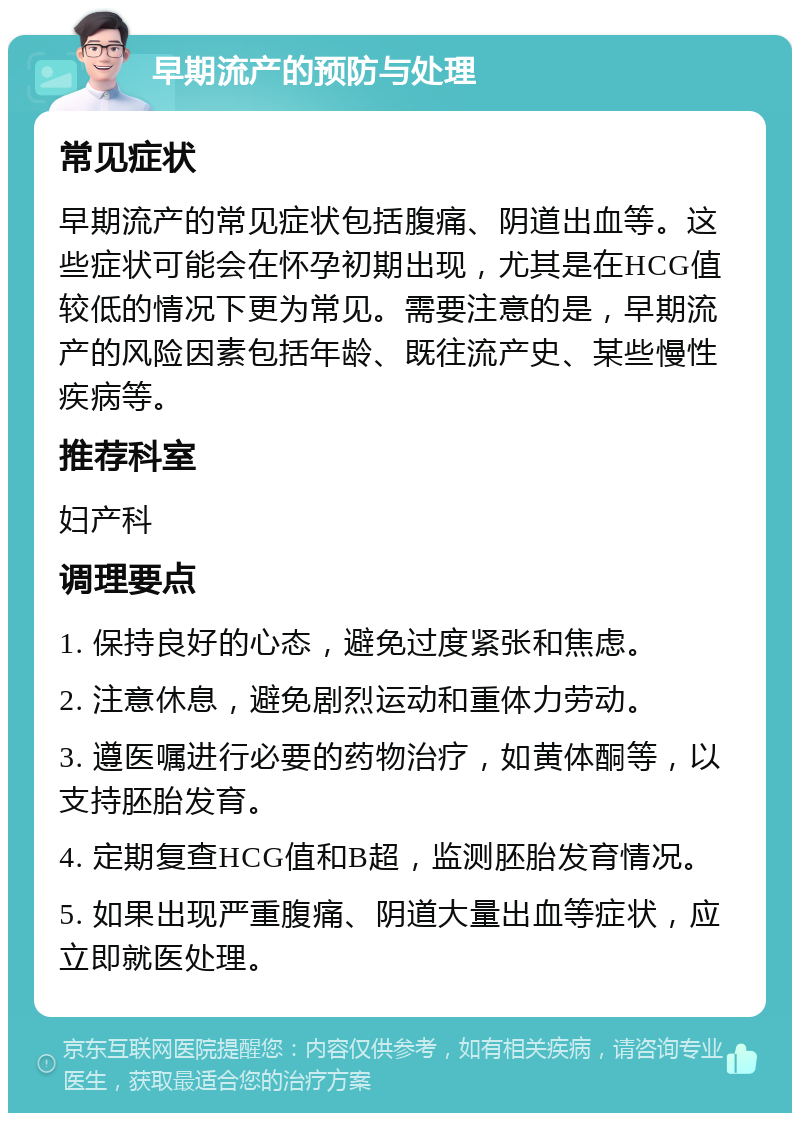 早期流产的预防与处理 常见症状 早期流产的常见症状包括腹痛、阴道出血等。这些症状可能会在怀孕初期出现，尤其是在HCG值较低的情况下更为常见。需要注意的是，早期流产的风险因素包括年龄、既往流产史、某些慢性疾病等。 推荐科室 妇产科 调理要点 1. 保持良好的心态，避免过度紧张和焦虑。 2. 注意休息，避免剧烈运动和重体力劳动。 3. 遵医嘱进行必要的药物治疗，如黄体酮等，以支持胚胎发育。 4. 定期复查HCG值和B超，监测胚胎发育情况。 5. 如果出现严重腹痛、阴道大量出血等症状，应立即就医处理。